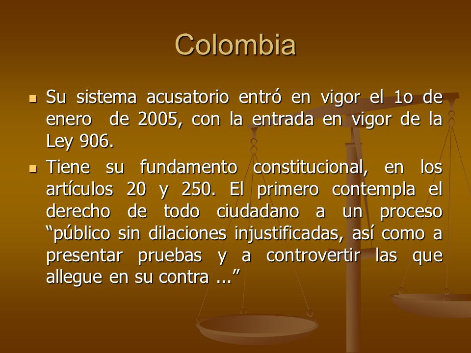 Colombia Su sistema acusatorio entró en vigor el 1o de enero de 2005, con la entrada en vigor de la Ley 906.