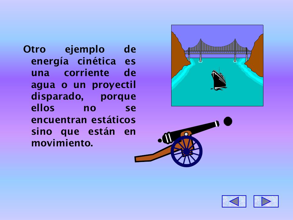 Otro ejemplo de energía cinética es una corriente de agua o un proyectil disparado, porque ellos no se encuentran estáticos sino que están en movimiento.