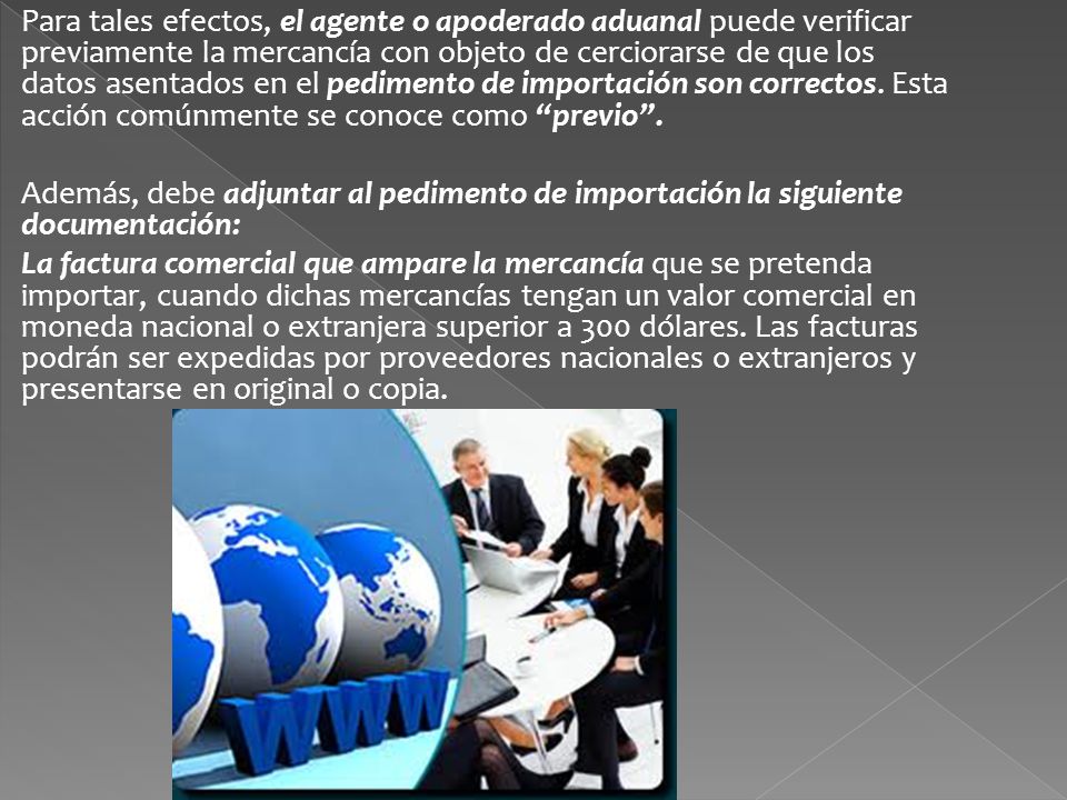 Para tales efectos, el agente o apoderado aduanal puede verificar previamente la mercancía con objeto de cerciorarse de que los datos asentados en el pedimento de importación son correctos. Esta acción comúnmente se conoce como previo .