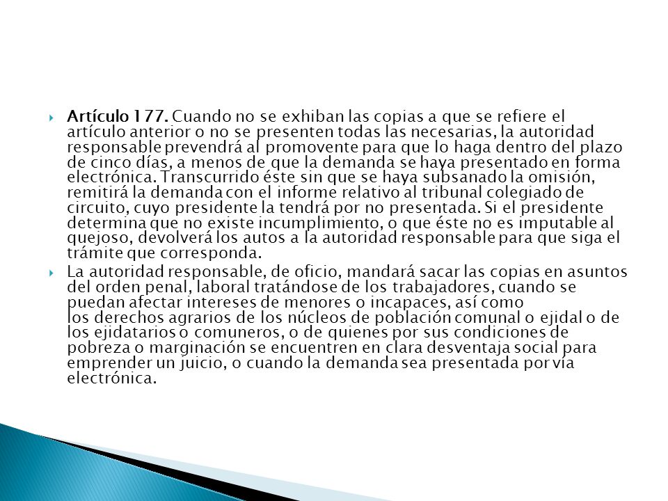 Artículo 177. Cuando no se exhiban las copias a que se refiere el artículo anterior o no se presenten todas las necesarias, la autoridad responsable prevendrá al promovente para que lo haga dentro del plazo de cinco días, a menos de que la demanda se haya presentado en forma electrónica. Transcurrido éste sin que se haya subsanado la omisión, remitirá la demanda con el informe relativo al tribunal colegiado de circuito, cuyo presidente la tendrá por no presentada. Si el presidente determina que no existe incumplimiento, o que éste no es imputable al quejoso, devolverá los autos a la autoridad responsable para que siga el trámite que corresponda.