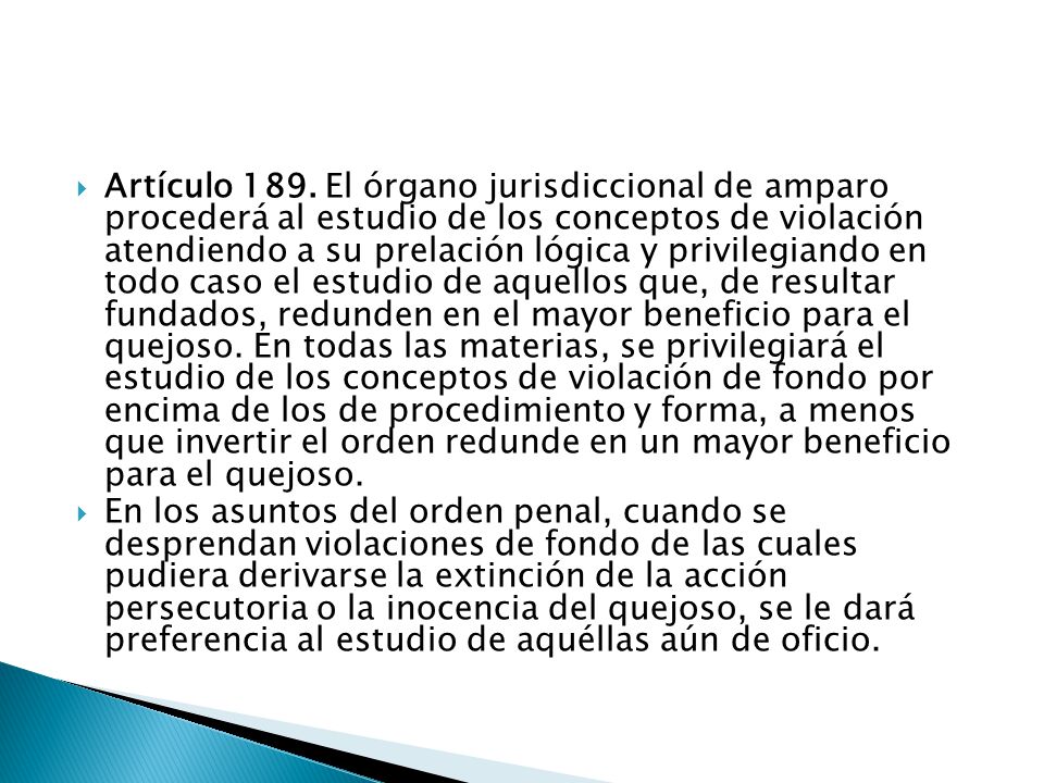 Artículo 189. El órgano jurisdiccional de amparo procederá al estudio de los conceptos de violación atendiendo a su prelación lógica y privilegiando en todo caso el estudio de aquellos que, de resultar fundados, redunden en el mayor beneficio para el quejoso. En todas las materias, se privilegiará el estudio de los conceptos de violación de fondo por encima de los de procedimiento y forma, a menos que invertir el orden redunde en un mayor beneficio para el quejoso.
