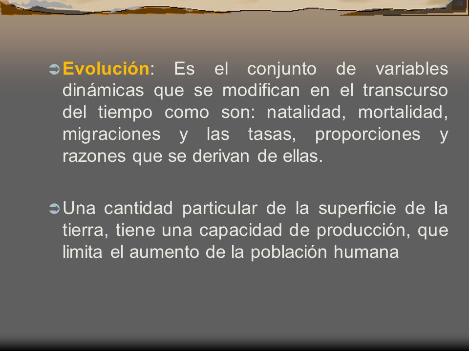 Evolución: Es el conjunto de variables dinámicas que se modifican en el transcurso del tiempo como son: natalidad, mortalidad, migraciones y las tasas, proporciones y razones que se derivan de ellas.