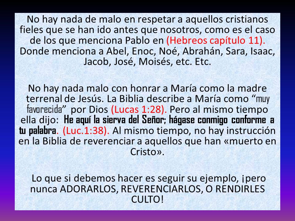 No hay nada de malo en respetar a aquellos cristianos fieles que se han ido antes que nosotros, como es el caso de los que menciona Pablo en (Hebreos capítulo 11). Donde menciona a Abel, Enoc, Noé, Abrahán, Sara, Isaac, Jacob, José, Moisés, etc. Etc.
