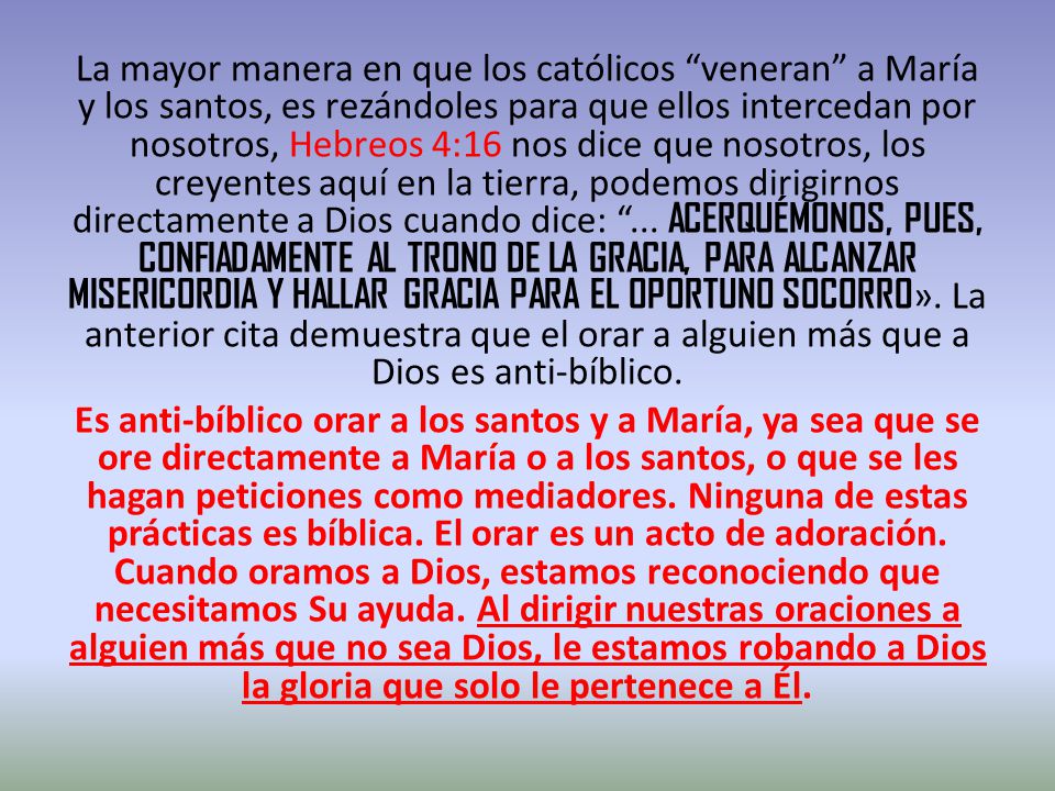 La mayor manera en que los católicos veneran a María y los santos, es rezándoles para que ellos intercedan por nosotros, Hebreos 4:16 nos dice que nosotros, los creyentes aquí en la tierra, podemos dirigirnos directamente a Dios cuando dice: ... ACERQUÉMONOS, PUES, CONFIADAMENTE AL TRONO DE LA GRACIA, PARA ALCANZAR MISERICORDIA Y HALLAR GRACIA PARA EL OPORTUNO SOCORRO». La anterior cita demuestra que el orar a alguien más que a Dios es anti-bíblico.