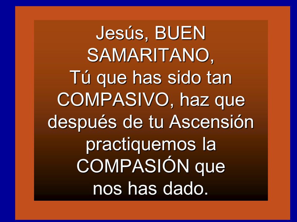 Jesús, BUEN SAMARITANO, Tú que has sido tan COMPASIVO, haz que después de tu Ascensión practiquemos la COMPASIÓN que nos has dado.