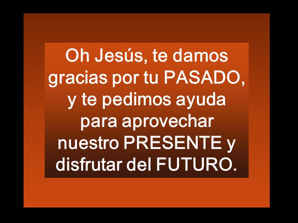 Oh Jesús, te damos gracias por tu PASADO, y te pedimos ayuda para aprovechar nuestro PRESENTE y disfrutar del FUTURO.