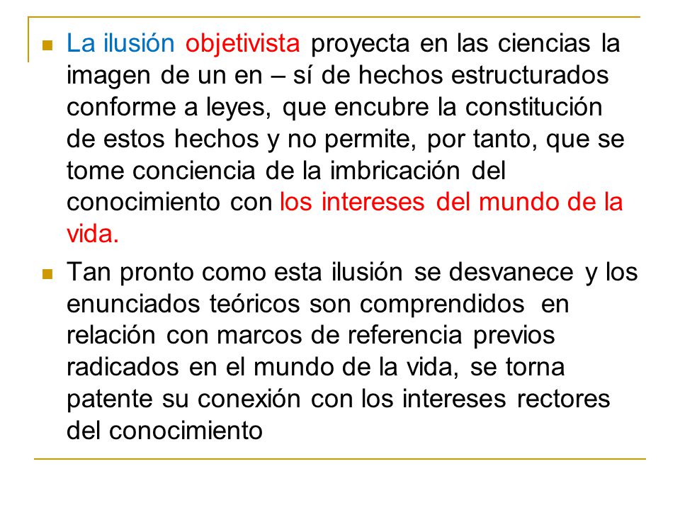 La ilusión objetivista proyecta en las ciencias la imagen de un en – sí de hechos estructurados conforme a leyes, que encubre la constitución de estos hechos y no permite, por tanto, que se tome conciencia de la imbricación del conocimiento con los intereses del mundo de la vida.