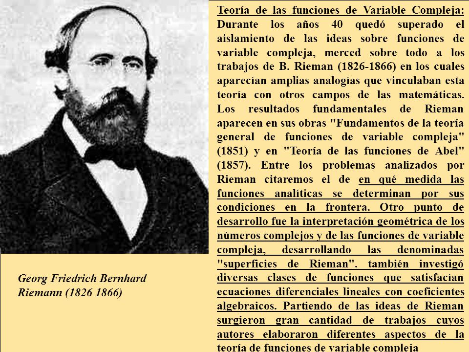 Teoría de las funciones de Variable Compleja: Durante los años 40 quedó superado el aislamiento de las ideas sobre funciones de variable compleja, merced sobre todo a los trabajos de B. Rieman ( ) en los cuales aparecían amplias analogías que vinculaban esta teoría con otros campos de las matemáticas. Los resultados fundamentales de Rieman aparecen en sus obras Fundamentos de la teoría general de funciones de variable compleja (1851) y en Teoría de las funciones de Abel (1857). Entre los problemas analizados por Rieman citaremos el de en qué medida las funciones analíticas se determinan por sus condiciones en la frontera. Otro punto de desarrollo fue la interpretación geométrica de los números complejos y de las funciones de variable compleja, desarrollando las denominadas superficies de Rieman . también investigó diversas clases de funciones que satisfacían ecuaciones diferenciales lineales con coeficientes algebraicos. Partiendo de las ideas de Rieman surgieron gran cantidad de trabajos cuyos autores elaboraron diferentes aspectos de la teoría de funciones de variable compleja