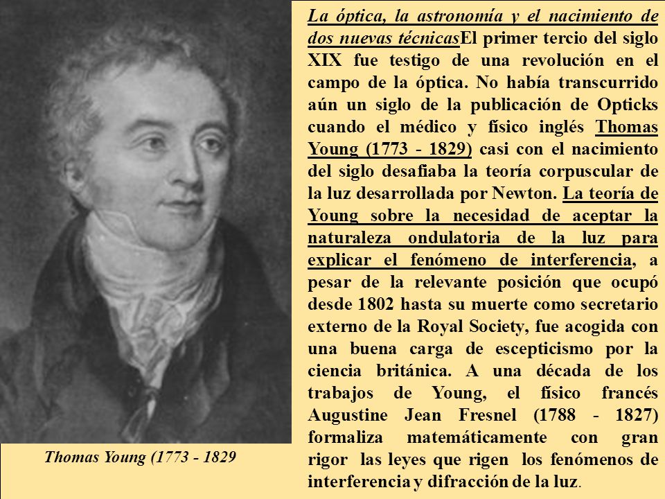 La óptica, la astronomía y el nacimiento de dos nuevas técnicasEl primer tercio del siglo XIX fue testigo de una revolución en el campo de la óptica. No había transcurrido aún un siglo de la publicación de Opticks cuando el médico y físico inglés Thomas Young ( ) casi con el nacimiento del siglo desafiaba la teoría corpuscular de la luz desarrollada por Newton. La teoría de Young sobre la necesidad de aceptar la naturaleza ondulatoria de la luz para explicar el fenómeno de interferencia, a pesar de la relevante posición que ocupó desde 1802 hasta su muerte como secretario externo de la Royal Society, fue acogida con una buena carga de escepticismo por la ciencia británica. A una década de los trabajos de Young, el físico francés Augustine Jean Fresnel ( ) formaliza matemáticamente con gran rigor las leyes que rigen los fenómenos de interferencia y difracción de la luz.
