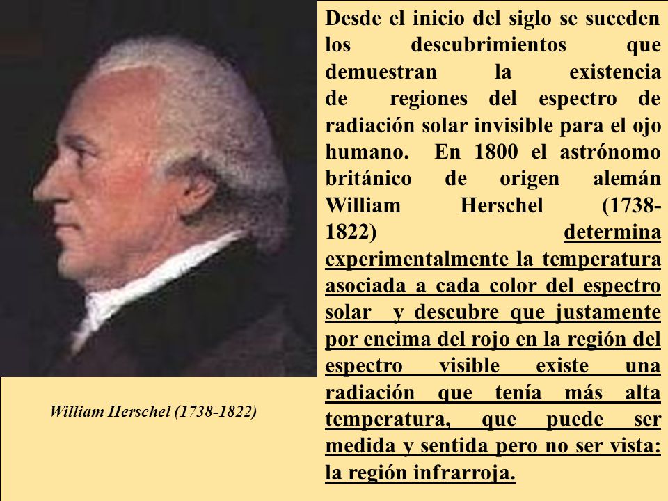 Desde el inicio del siglo se suceden los descubrimientos que demuestran la existencia de regiones del espectro de radiación solar invisible para el ojo humano. En 1800 el astrónomo británico de origen alemán William Herschel ( ) determina experimentalmente la temperatura asociada a cada color del espectro solar y descubre que justamente por encima del rojo en la región del espectro visible existe una radiación que tenía más alta temperatura, que puede ser medida y sentida pero no ser vista: la región infrarroja.