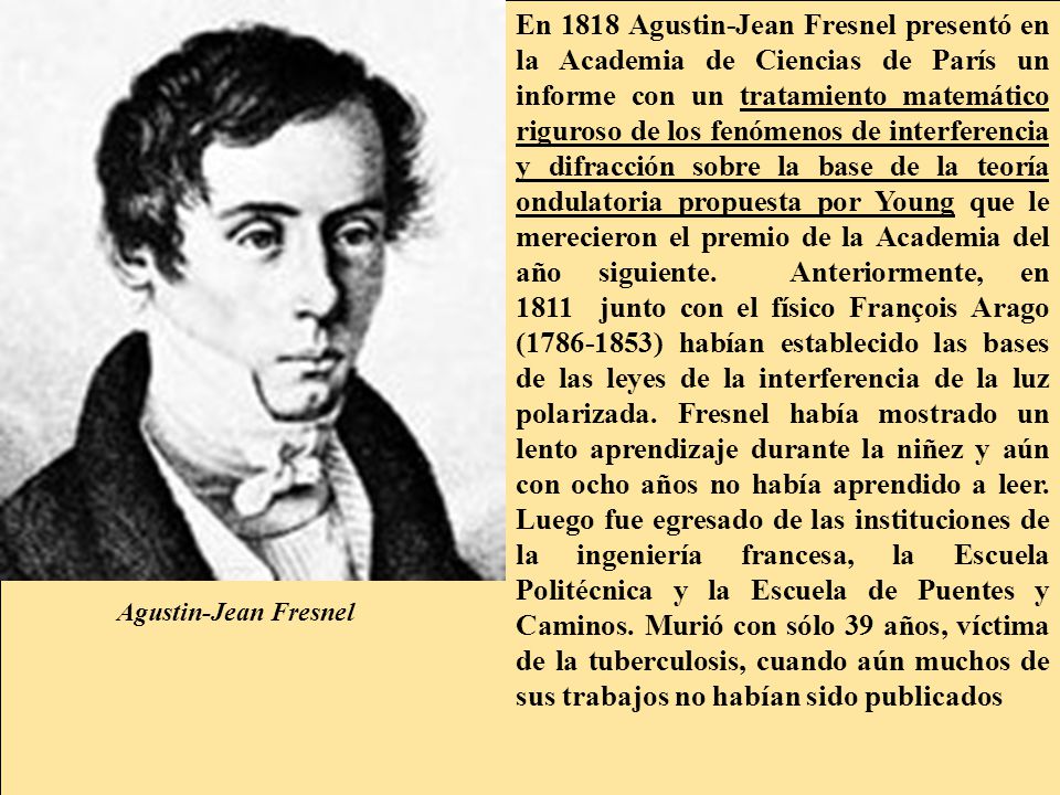 En 1818 Agustin-Jean Fresnel presentó en la Academia de Ciencias de París un informe con un tratamiento matemático riguroso de los fenómenos de interferencia y difracción sobre la base de la teoría ondulatoria propuesta por Young que le merecieron el premio de la Academia del año siguiente. Anteriormente, en 1811 junto con el físico François Arago ( ) habían establecido las bases de las leyes de la interferencia de la luz polarizada. Fresnel había mostrado un lento aprendizaje durante la niñez y aún con ocho años no había aprendido a leer. Luego fue egresado de las instituciones de la ingeniería francesa, la Escuela Politécnica y la Escuela de Puentes y Caminos. Murió con sólo 39 años, víctima de la tuberculosis, cuando aún muchos de sus trabajos no habían sido publicados