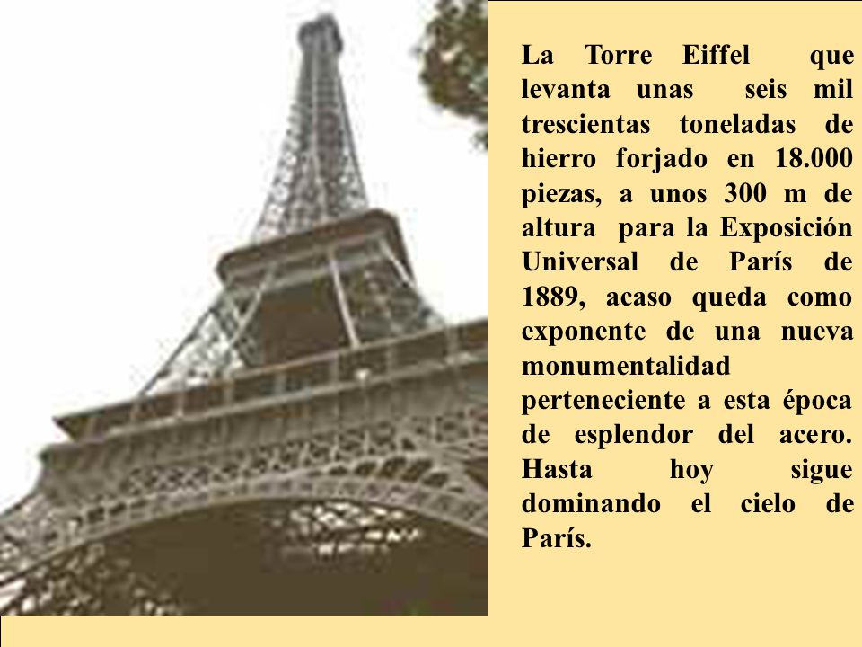 La Torre Eiffel que levanta unas seis mil trescientas toneladas de hierro forjado en piezas, a unos 300 m de altura para la Exposición Universal de París de 1889, acaso queda como exponente de una nueva monumentalidad perteneciente a esta época de esplendor del acero.