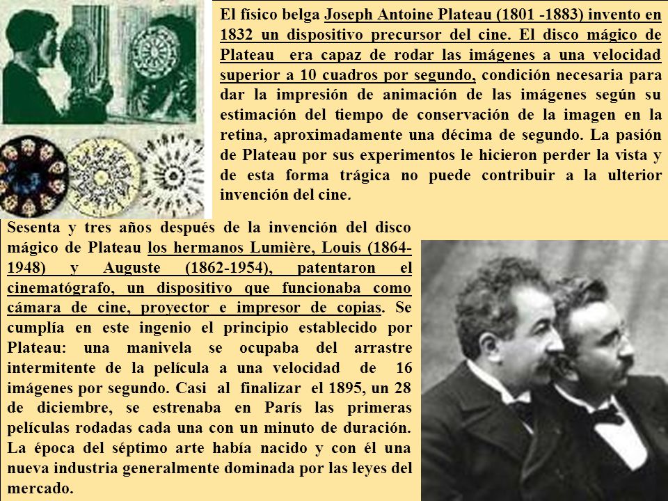 El físico belga Joseph Antoine Plateau ( ) invento en 1832 un dispositivo precursor del cine. El disco mágico de Plateau era capaz de rodar las imágenes a una velocidad superior a 10 cuadros por segundo, condición necesaria para dar la impresión de animación de las imágenes según su estimación del tiempo de conservación de la imagen en la retina, aproximadamente una décima de segundo. La pasión de Plateau por sus experimentos le hicieron perder la vista y de esta forma trágica no puede contribuir a la ulterior invención del cine.