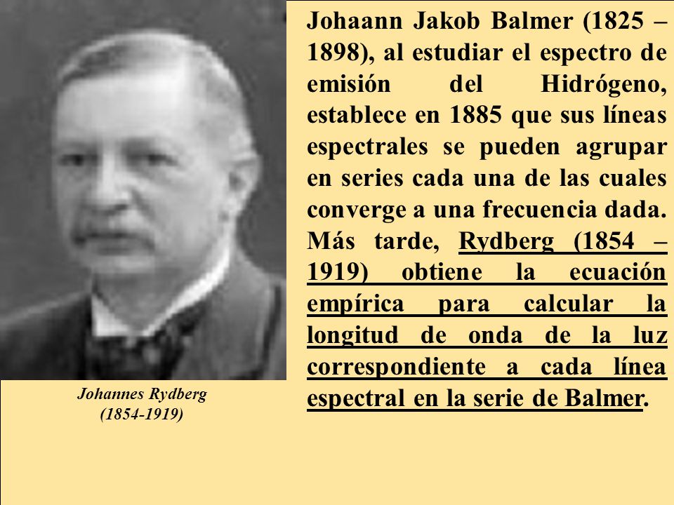 Johaann Jakob Balmer (1825 –1898), al estudiar el espectro de emisión del Hidrógeno, establece en 1885 que sus líneas espectrales se pueden agrupar en series cada una de las cuales converge a una frecuencia dada. Más tarde, Rydberg (1854 – 1919) obtiene la ecuación empírica para calcular la longitud de onda de la luz correspondiente a cada línea espectral en la serie de Balmer.