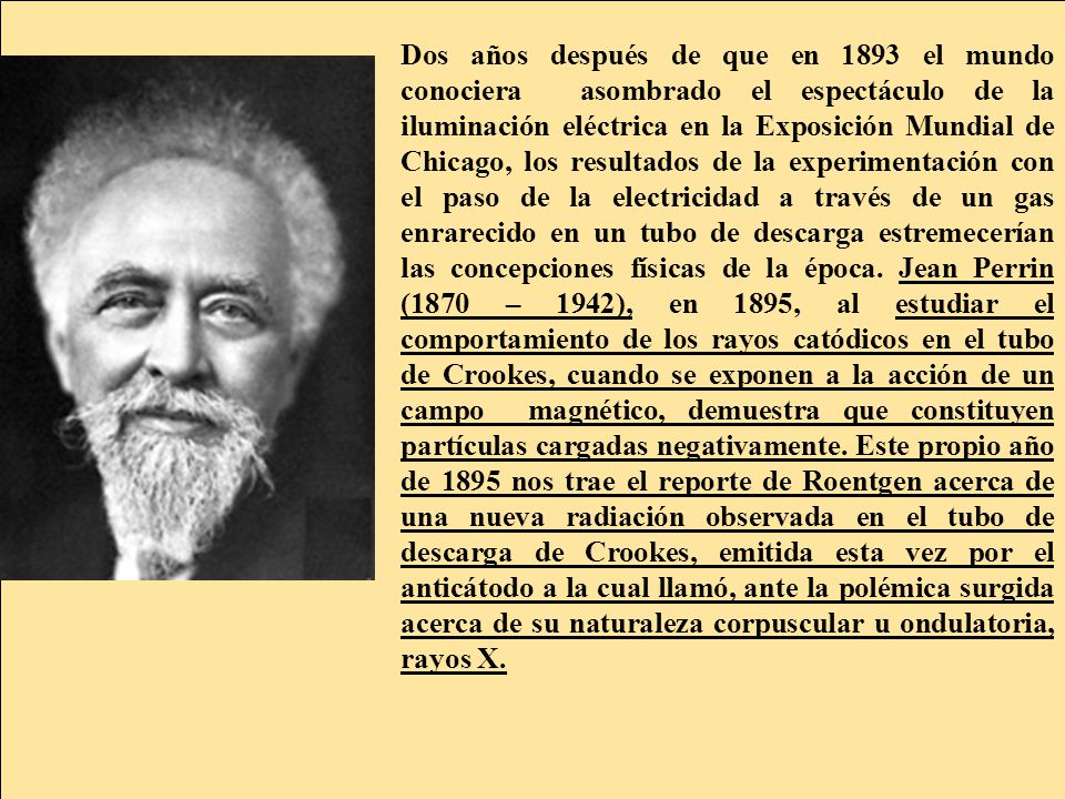 Dos años después de que en 1893 el mundo conociera asombrado el espectáculo de la iluminación eléctrica en la Exposición Mundial de Chicago, los resultados de la experimentación con el paso de la electricidad a través de un gas enrarecido en un tubo de descarga estremecerían las concepciones físicas de la época.