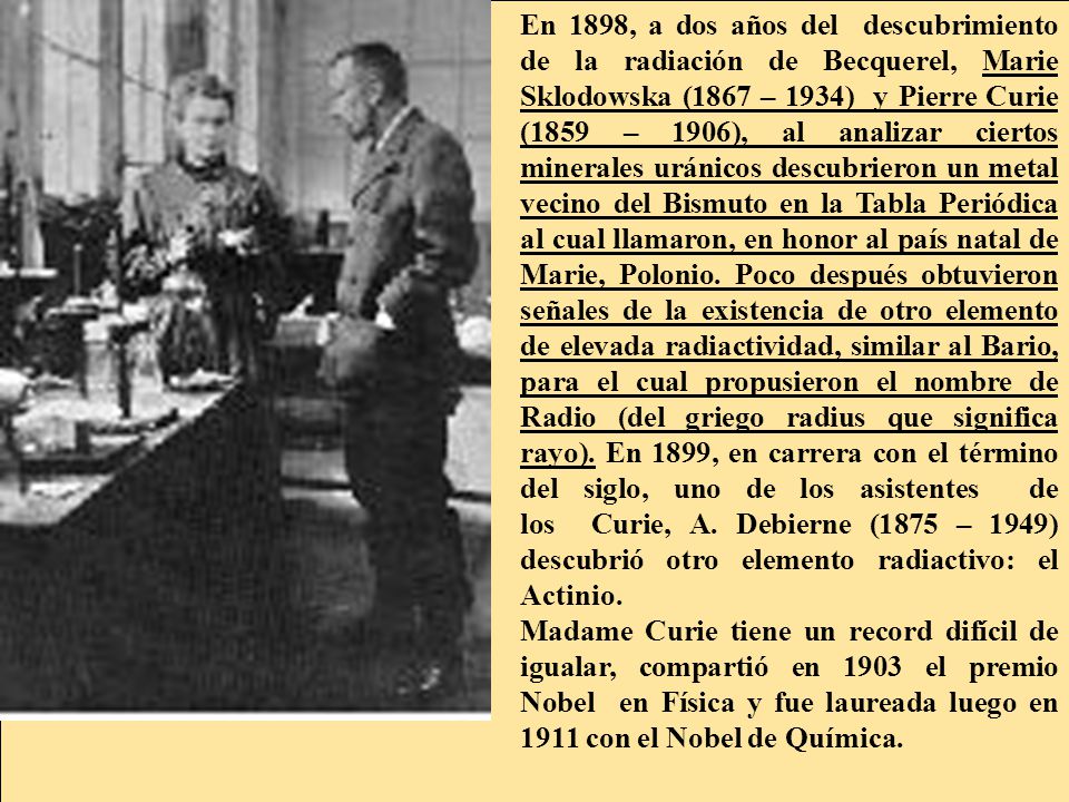 En 1898, a dos años del descubrimiento de la radiación de Becquerel, Marie Sklodowska (1867 – 1934) y Pierre Curie (1859 – 1906), al analizar ciertos minerales uránicos descubrieron un metal vecino del Bismuto en la Tabla Periódica al cual llamaron, en honor al país natal de Marie, Polonio. Poco después obtuvieron señales de la existencia de otro elemento de elevada radiactividad, similar al Bario, para el cual propusieron el nombre de Radio (del griego radius que significa rayo). En 1899, en carrera con el término del siglo, uno de los asistentes de los Curie, A. Debierne (1875 – 1949) descubrió otro elemento radiactivo: el Actinio.
