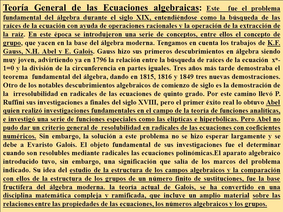 Teoría General de las Ecuaciones algebraicas: Este fue el problema fundamental del álgebra durante el siglo XIX, entendiéndose como la búsqueda de las raíces de la ecuación con ayuda de operaciones racionales y la operación de la extracción de la raíz.
