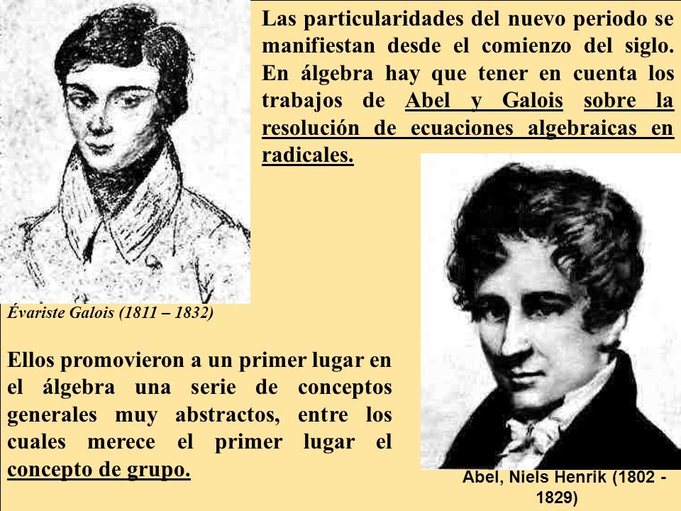 Las particularidades del nuevo periodo se manifiestan desde el comienzo del siglo. En álgebra hay que tener en cuenta los trabajos de Abel y Galois sobre la resolución de ecuaciones algebraicas en radicales.