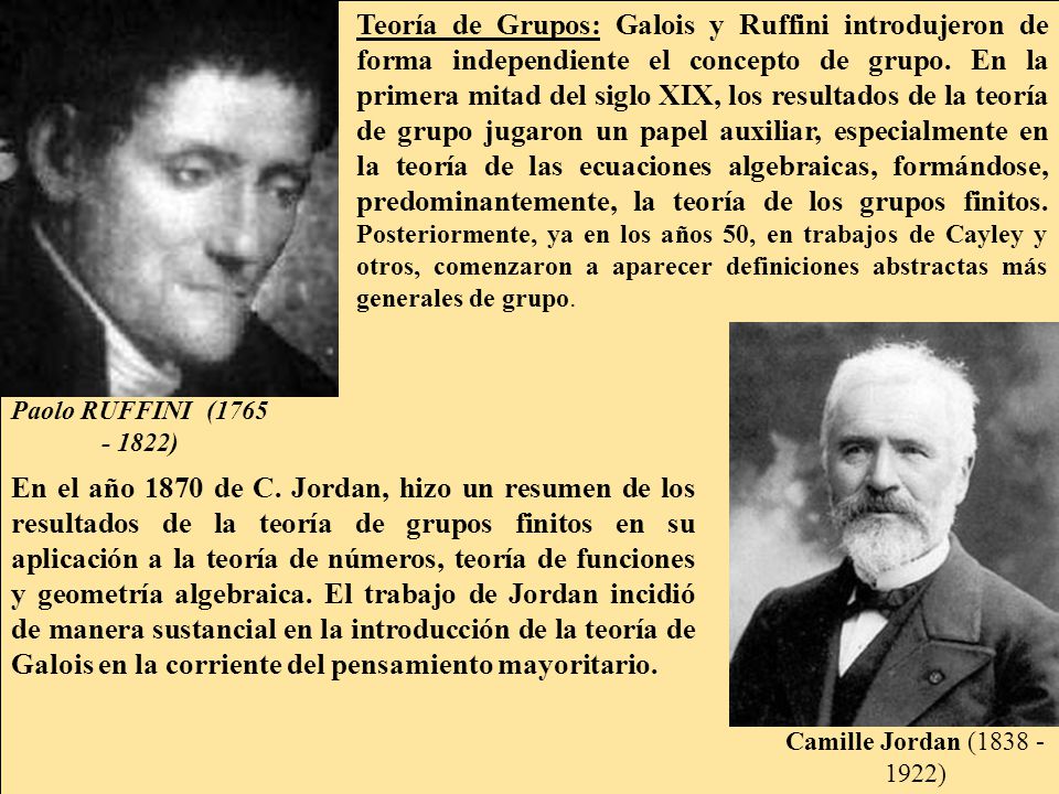 Teoría de Grupos: Galois y Ruffini introdujeron de forma independiente el concepto de grupo. En la primera mitad del siglo XIX, los resultados de la teoría de grupo jugaron un papel auxiliar, especialmente en la teoría de las ecuaciones algebraicas, formándose, predominantemente, la teoría de los grupos finitos. Posteriormente, ya en los años 50, en trabajos de Cayley y otros, comenzaron a aparecer definiciones abstractas más generales de grupo.