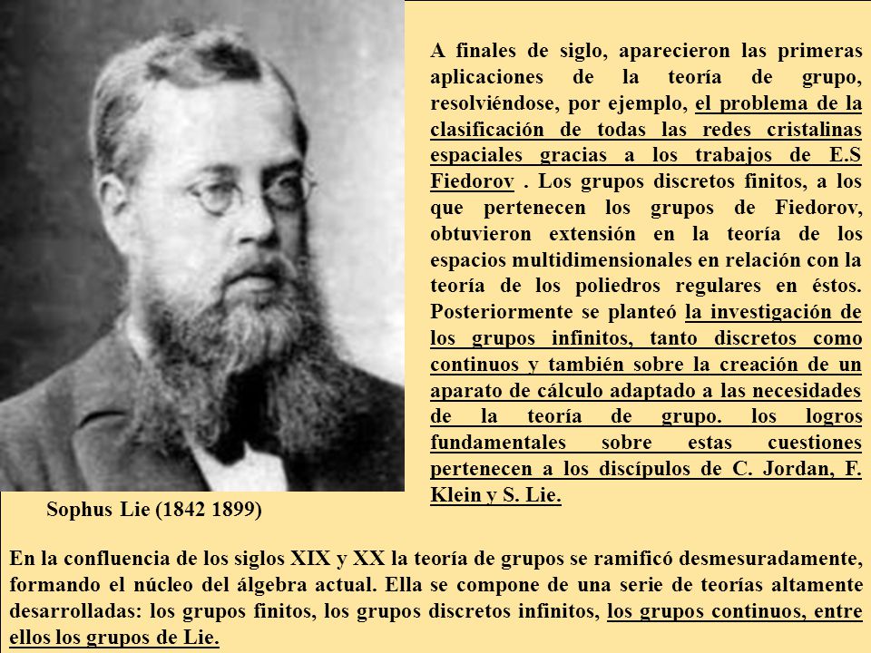 A finales de siglo, aparecieron las primeras aplicaciones de la teoría de grupo, resolviéndose, por ejemplo, el problema de la clasificación de todas las redes cristalinas espaciales gracias a los trabajos de E.S Fiedorov . Los grupos discretos finitos, a los que pertenecen los grupos de Fiedorov, obtuvieron extensión en la teoría de los espacios multidimensionales en relación con la teoría de los poliedros regulares en éstos. Posteriormente se planteó la investigación de los grupos infinitos, tanto discretos como continuos y también sobre la creación de un aparato de cálculo adaptado a las necesidades de la teoría de grupo. los logros fundamentales sobre estas cuestiones pertenecen a los discípulos de C. Jordan, F. Klein y S. Lie.