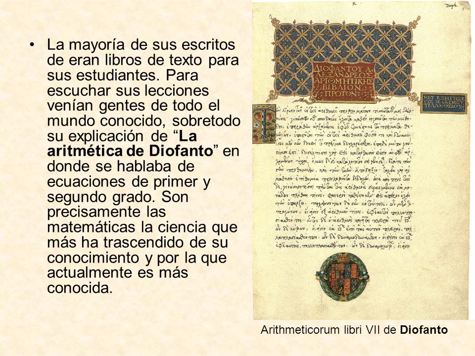 La mayoría de sus escritos de eran libros de texto para sus estudiantes. Para escuchar sus lecciones venían gentes de todo el mundo conocido, sobretodo su explicación de La aritmética de Diofanto en donde se hablaba de ecuaciones de primer y segundo grado. Son precisamente las matemáticas la ciencia que más ha trascendido de su conocimiento y por la que actualmente es más conocida.