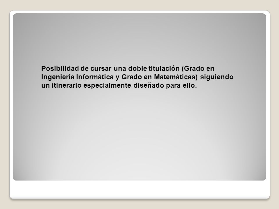 Posibilidad de cursar una doble titulación (Grado en Ingeniería Informática y Grado en Matemáticas) siguiendo un itinerario especialmente diseñado para ello.