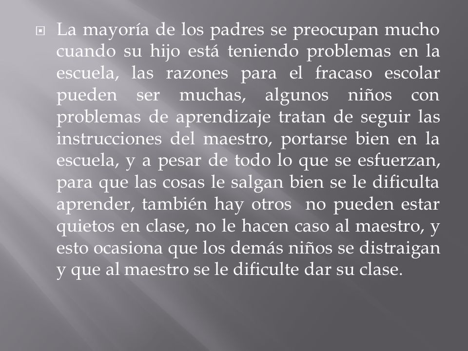 La mayoría de los padres se preocupan mucho cuando su hijo está teniendo problemas en la escuela, las razones para el fracaso escolar pueden ser muchas, algunos niños con problemas de aprendizaje tratan de seguir las instrucciones del maestro, portarse bien en la escuela, y a pesar de todo lo que se esfuerzan, para que las cosas le salgan bien se le dificulta aprender, también hay otros no pueden estar quietos en clase, no le hacen caso al maestro, y esto ocasiona que los demás niños se distraigan y que al maestro se le dificulte dar su clase.