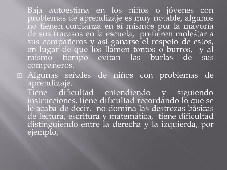 Baja autoestima en los niños o jóvenes con problemas de aprendizaje es muy notable, algunos no tienen confianza en sí mismos por la mayoría de sus fracasos en la escuela, prefieren molestar a sus compañeros y así ganarse el respeto de estos, en lugar de que los llamen tontos o burros, y al mismo tiempo evitan las burlas de sus compañeros.