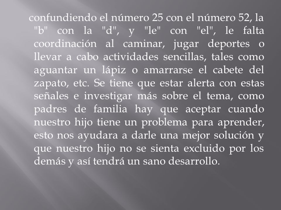 confundiendo el número 25 con el número 52, la b con la d , y le con el , le falta coordinación al caminar, jugar deportes o llevar a cabo actividades sencillas, tales como aguantar un lápiz o amarrarse el cabete del zapato, etc.