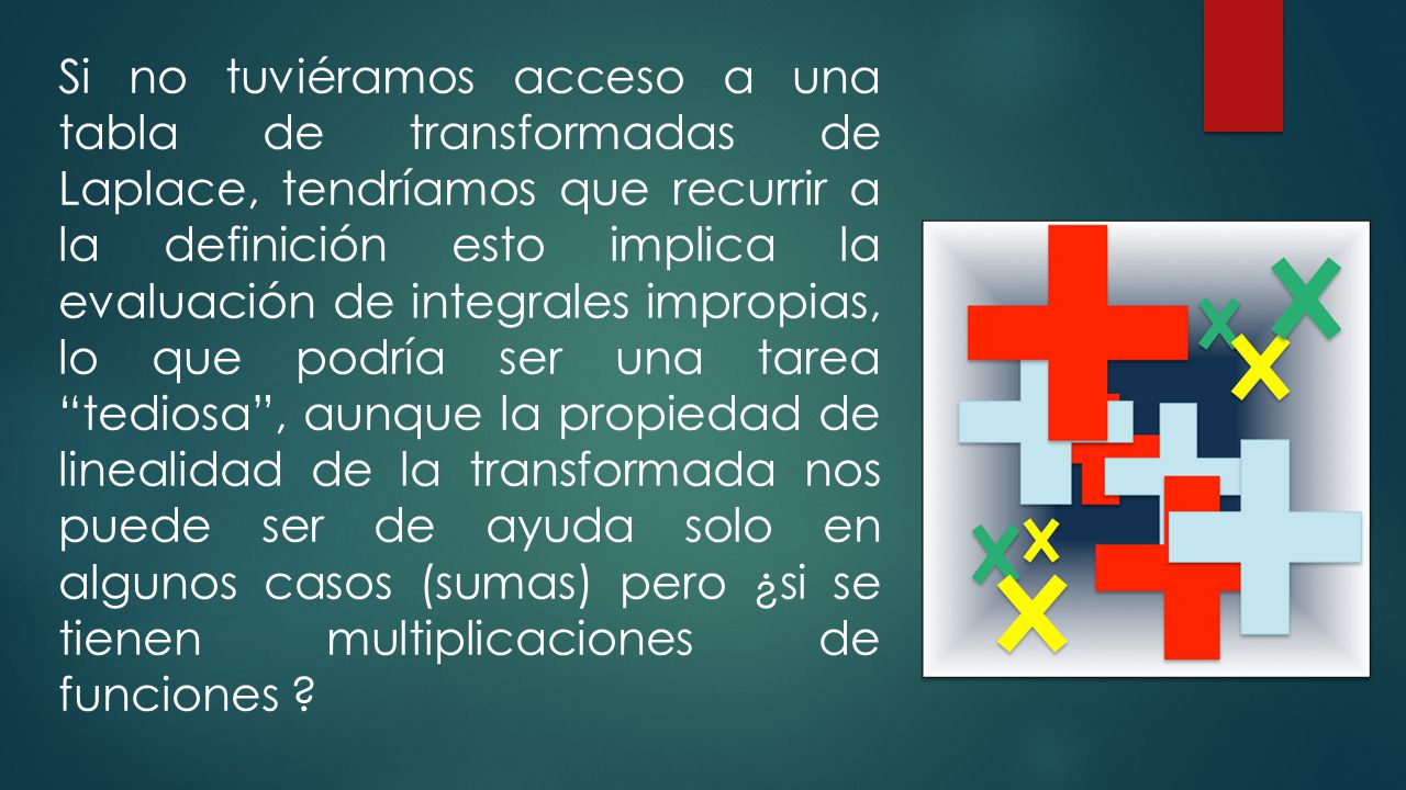 Si no tuviéramos acceso a una tabla de transformadas de Laplace, tendríamos que recurrir a la definición esto implica la evaluación de integrales impropias, lo que podría ser una tarea tediosa , aunque la propiedad de linealidad de la transformada nos puede ser de ayuda solo en algunos casos (sumas) pero ¿si se tienen multiplicaciones de funciones