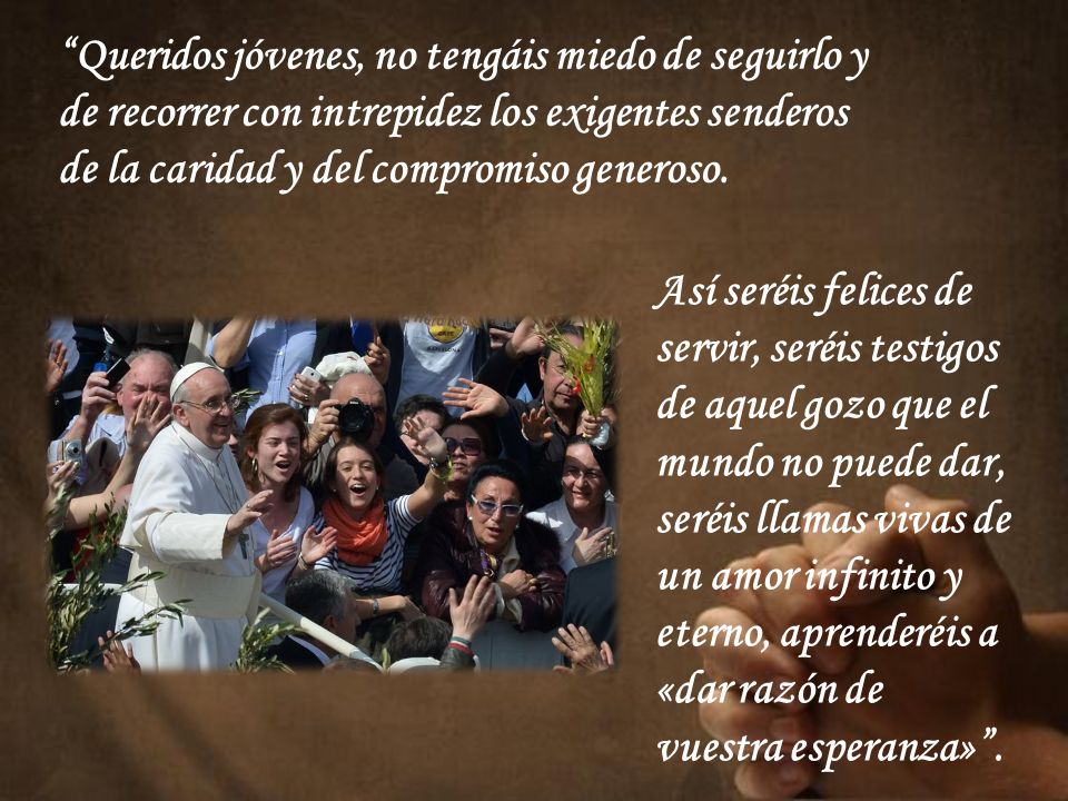Queridos jóvenes, no tengáis miedo de seguirlo y de recorrer con intrepidez los exigentes senderos de la caridad y del compromiso generoso.