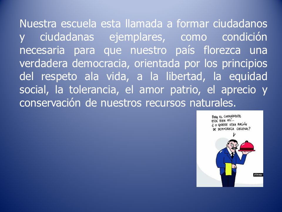 Nuestra escuela esta llamada a formar ciudadanos y ciudadanas ejemplares, como condición necesaria para que nuestro país florezca una verdadera democracia, orientada por los principios del respeto ala vida, a la libertad, la equidad social, la tolerancia, el amor patrio, el aprecio y conservación de nuestros recursos naturales.