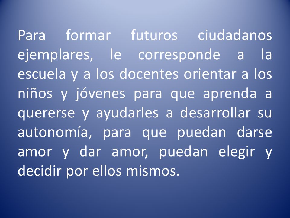 Para formar futuros ciudadanos ejemplares, le corresponde a la escuela y a los docentes orientar a los niños y jóvenes para que aprenda a quererse y ayudarles a desarrollar su autonomía, para que puedan darse amor y dar amor, puedan elegir y decidir por ellos mismos.