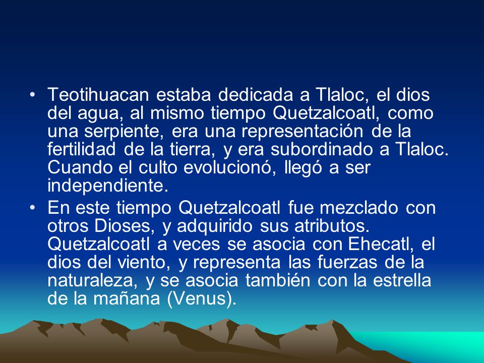 Teotihuacan estaba dedicada a Tlaloc, el dios del agua, al mismo tiempo Quetzalcoatl, como una serpiente, era una representación de la fertilidad de la tierra, y era subordinado a Tlaloc. Cuando el culto evolucionó, llegó a ser independiente.