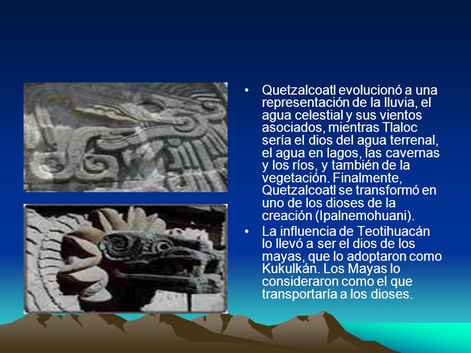 Quetzalcoatl evolucionó a una representación de la lluvia, el agua celestial y sus vientos asociados, mientras Tlaloc sería el dios del agua terrenal, el agua en lagos, las cavernas y los ríos, y también de la vegetación. Finalmente, Quetzalcoatl se transformó en uno de los dioses de la creación (Ipalnemohuani).