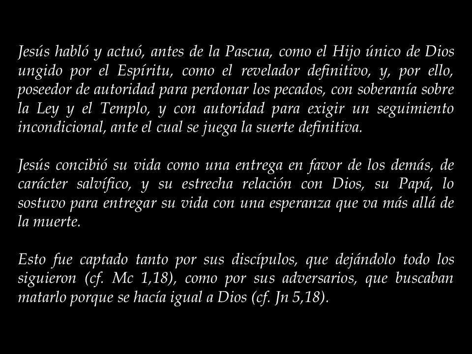 Jesús habló y actuó, antes de la Pascua, como el Hijo único de Dios ungido por el Espíritu, como el revelador definitivo, y, por ello, poseedor de autoridad para perdonar los pecados, con soberanía sobre la Ley y el Templo, y con autoridad para exigir un seguimiento incondicional, ante el cual se juega la suerte definitiva.