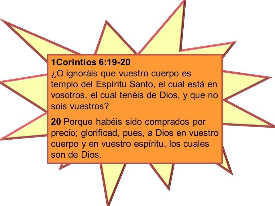 1Corintios 6:19-20 ¿O ignoráis que vuestro cuerpo es templo del Espíritu Santo, el cual está en vosotros, el cual tenéis de Dios, y que no sois vuestros