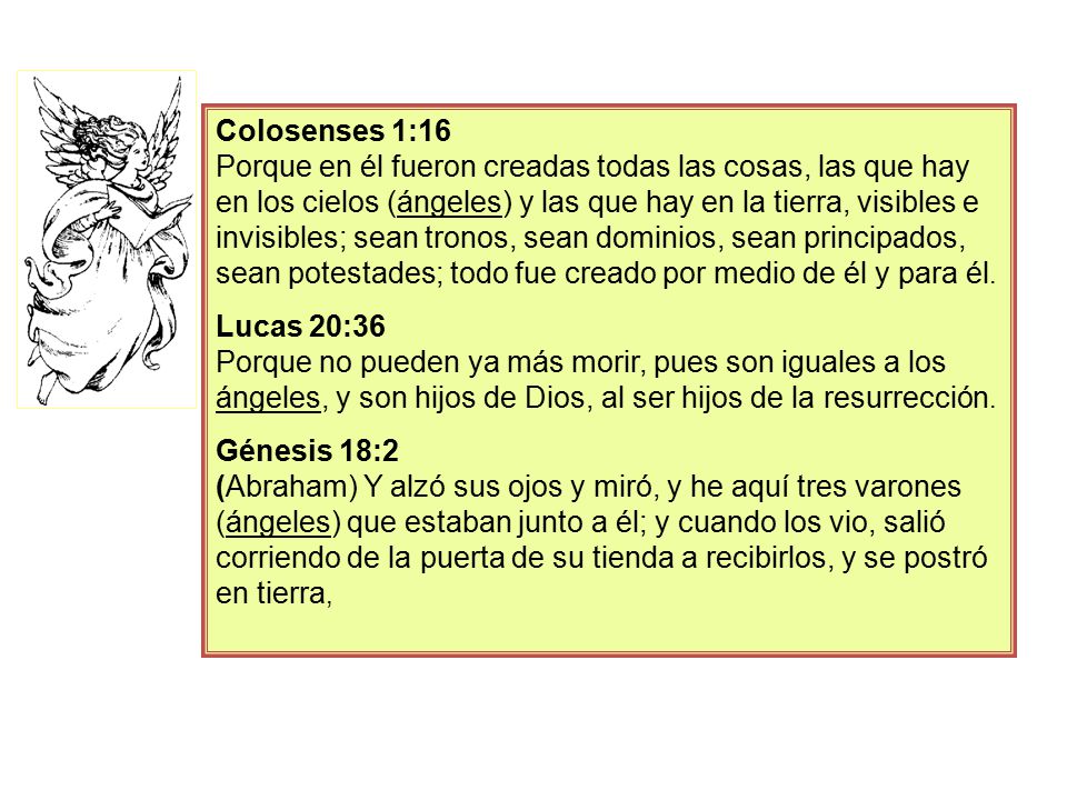 Colosenses 1:16 Porque en él fueron creadas todas las cosas, las que hay en los cielos (ángeles) y las que hay en la tierra, visibles e invisibles; sean tronos, sean dominios, sean principados, sean potestades; todo fue creado por medio de él y para él.