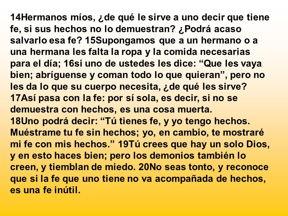 14Hermanos míos, ¿de qué le sirve a uno decir que tiene fe, si sus hechos no lo demuestran ¿Podrá acaso salvarlo esa fe 15Supongamos que a un hermano o a una hermana les falta la ropa y la comida necesarias para el día; 16si uno de ustedes les dice: Que les vaya bien; abríguense y coman todo lo que quieran , pero no les da lo que su cuerpo necesita, ¿de qué les sirve 17Así pasa con la fe: por sí sola, es decir, si no se demuestra con hechos, es una cosa muerta.