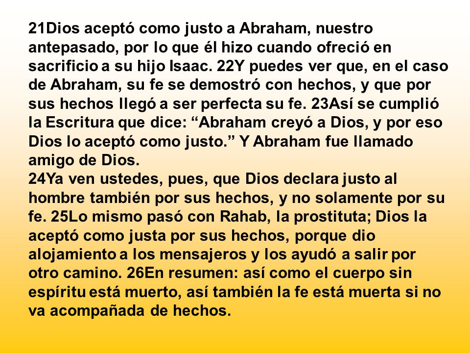 21Dios aceptó como justo a Abraham, nuestro antepasado, por lo que él hizo cuando ofreció en sacrificio a su hijo Isaac. 22Y puedes ver que, en el caso de Abraham, su fe se demostró con hechos, y que por sus hechos llegó a ser perfecta su fe. 23Así se cumplió la Escritura que dice: Abraham creyó a Dios, y por eso Dios lo aceptó como justo. Y Abraham fue llamado amigo de Dios.