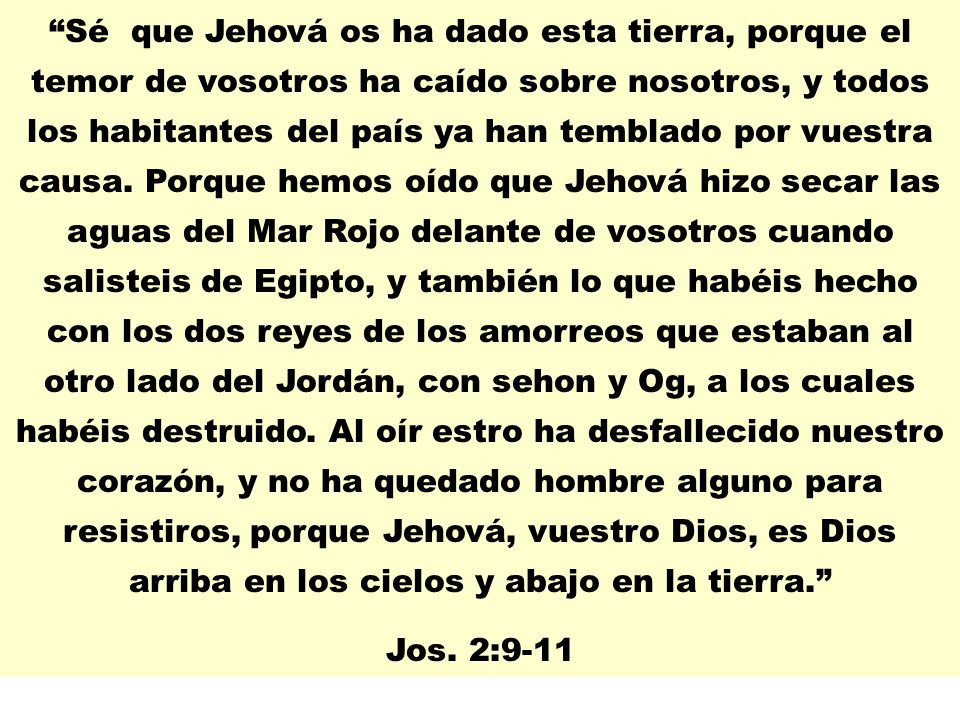 Sé que Jehová os ha dado esta tierra, porque el temor de vosotros ha caído sobre nosotros, y todos los habitantes del país ya han temblado por vuestra causa. Porque hemos oído que Jehová hizo secar las aguas del Mar Rojo delante de vosotros cuando salisteis de Egipto, y también lo que habéis hecho con los dos reyes de los amorreos que estaban al otro lado del Jordán, con sehon y Og, a los cuales habéis destruido. Al oír estro ha desfallecido nuestro corazón, y no ha quedado hombre alguno para resistiros, porque Jehová, vuestro Dios, es Dios arriba en los cielos y abajo en la tierra.