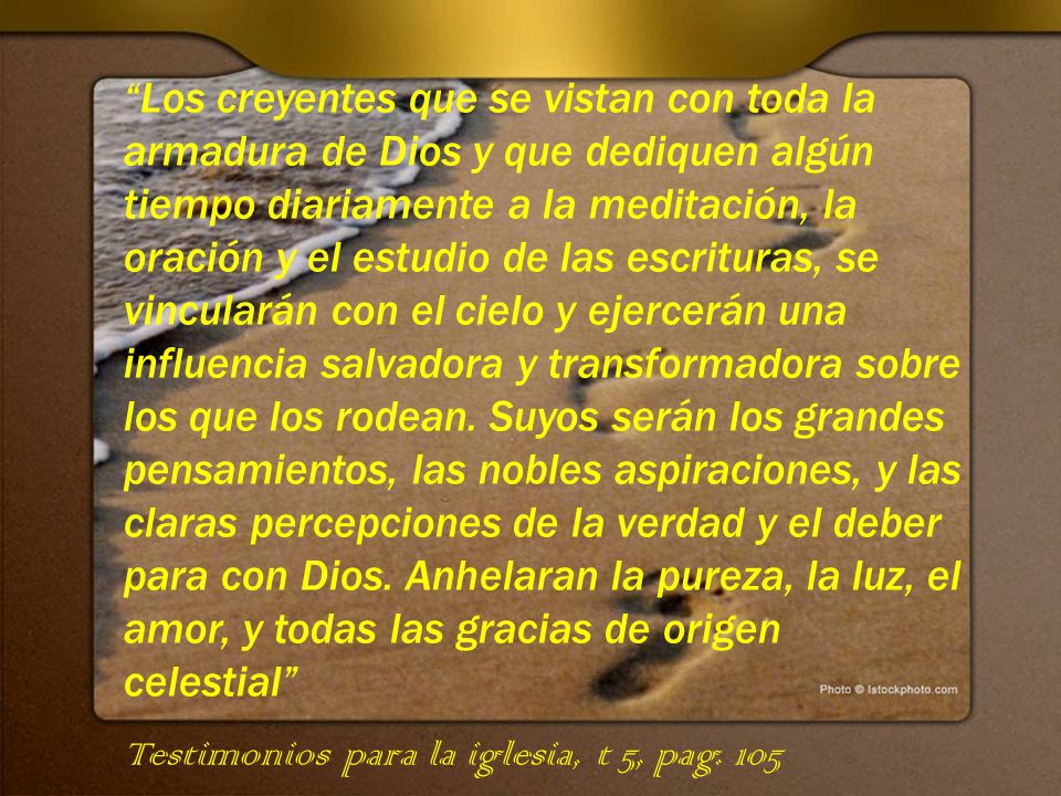 Los creyentes que se vistan con toda la armadura de Dios y que dediquen algún tiempo diariamente a la meditación, la oración y el estudio de las escrituras, se vincularán con el cielo y ejercerán una influencia salvadora y transformadora sobre los que los rodean. Suyos serán los grandes pensamientos, las nobles aspiraciones, y las claras percepciones de la verdad y el deber para con Dios. Anhelaran la pureza, la luz, el amor, y todas las gracias de origen celestial