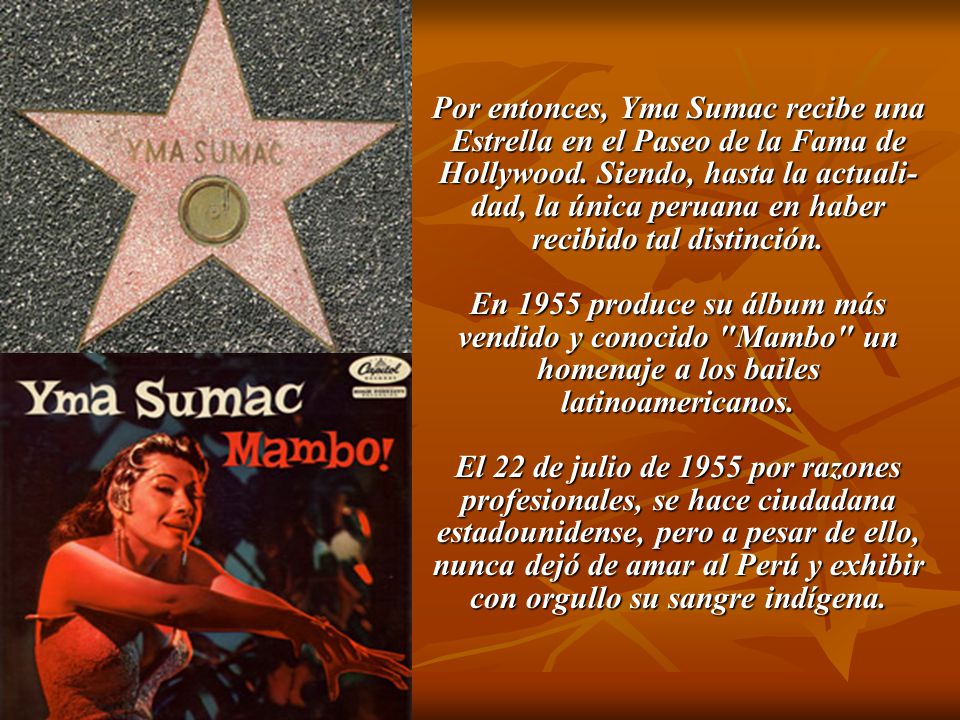 Por entonces, Yma Sumac recibe una Estrella en el Paseo de la Fama de Hollywood. Siendo, hasta la actuali-dad, la única peruana en haber recibido tal distinción.