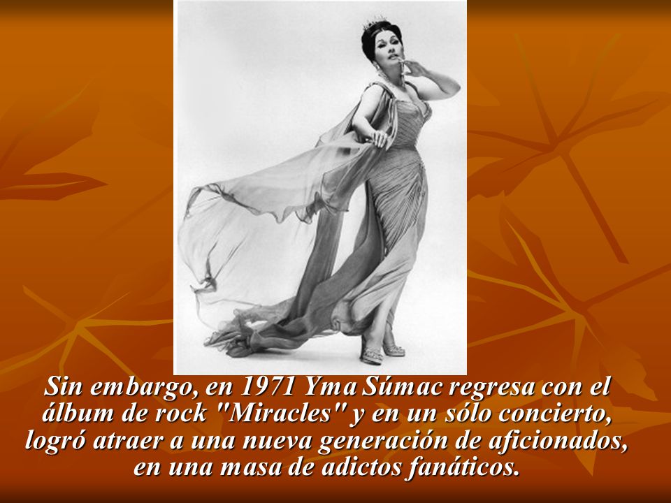 Sin embargo, en 1971 Yma Súmac regresa con el álbum de rock Miracles y en un sólo concierto, logró atraer a una nueva generación de aficionados, en una masa de adictos fanáticos.
