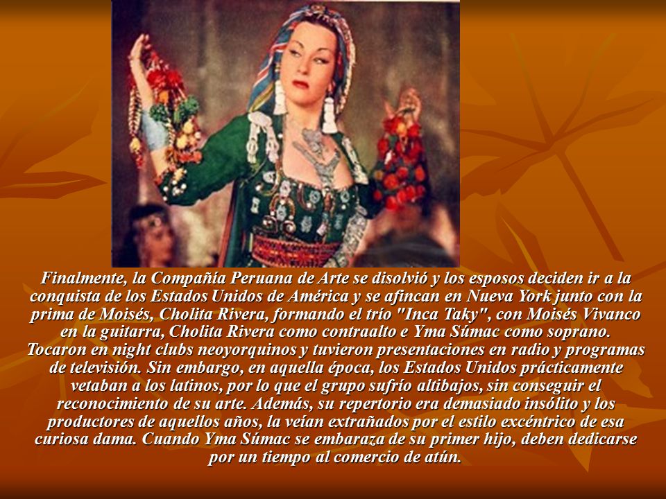 Finalmente, la Compañía Peruana de Arte se disolvió y los esposos deciden ir a la conquista de los Estados Unidos de América y se afincan en Nueva York junto con la prima de Moisés, Cholita Rivera, formando el trío Inca Taky , con Moisés Vivanco en la guitarra, Cholita Rivera como contraalto e Yma Súmac como soprano.