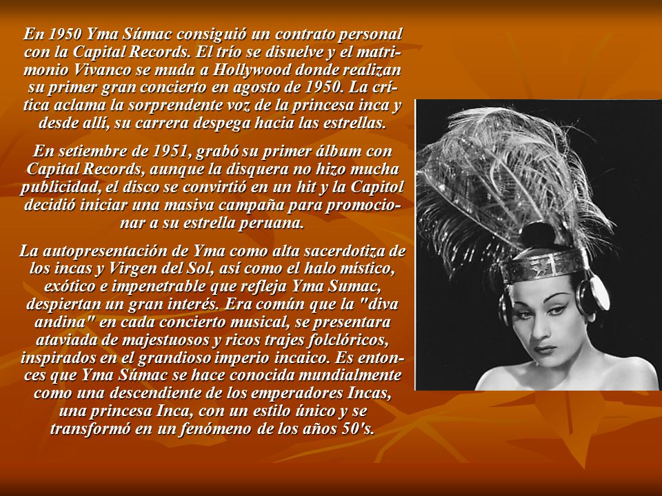 En 1950 Yma Súmac consiguió un contrato personal con la Capital Records. El trío se disuelve y el matri-monio Vivanco se muda a Hollywood donde realizan su primer gran concierto en agosto de La crí-tica aclama la sorprendente voz de la princesa inca y desde allí, su carrera despega hacia las estrellas.