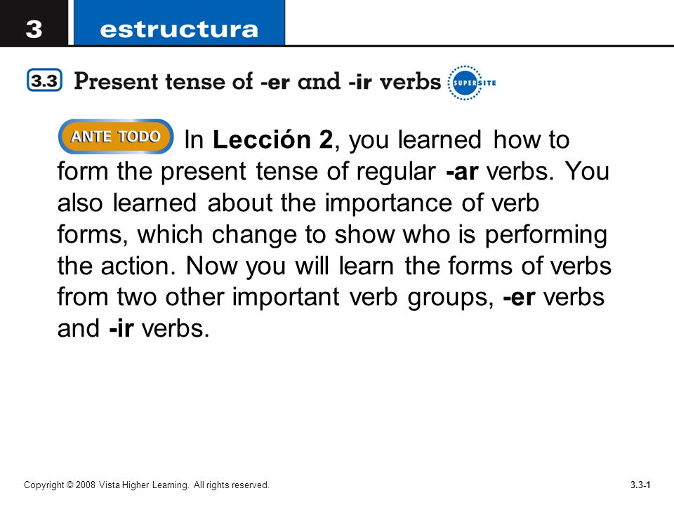In Lección 2, you learned how to form the present tense of regular -ar verbs. You also learned about the importance of verb forms, which change to show who is performing the action. Now you will learn the forms of verbs from two other important verb groups, -er verbs and -ir verbs.