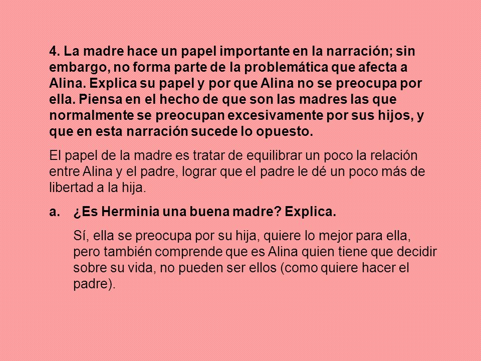 4. La madre hace un papel importante en la narración; sin embargo, no forma parte de la problemática que afecta a Alina. Explica su papel y por que Alina no se preocupa por ella. Piensa en el hecho de que son las madres las que normalmente se preocupan excesivamente por sus hijos, y que en esta narración sucede lo opuesto.