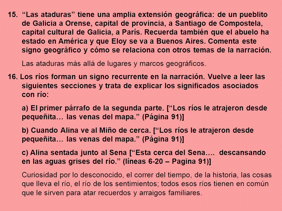 15. Las ataduras tiene una amplia extensión geográfica: de un pueblito de Galicia a Orense, capital de provincia, a Santiago de Compostela, capital cultural de Galicia, a París. Recuerda también que el abuelo ha estado en América y que Eloy se va a Buenos Aires. Comenta este signo geográfico y cómo se relaciona con otros temas de la narración.