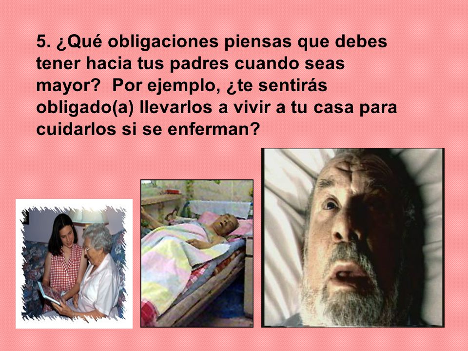 5. ¿Qué obligaciones piensas que debes tener hacia tus padres cuando seas mayor Por ejemplo, ¿te sentirás obligado(a) llevarlos a vivir a tu casa para cuidarlos si se enferman